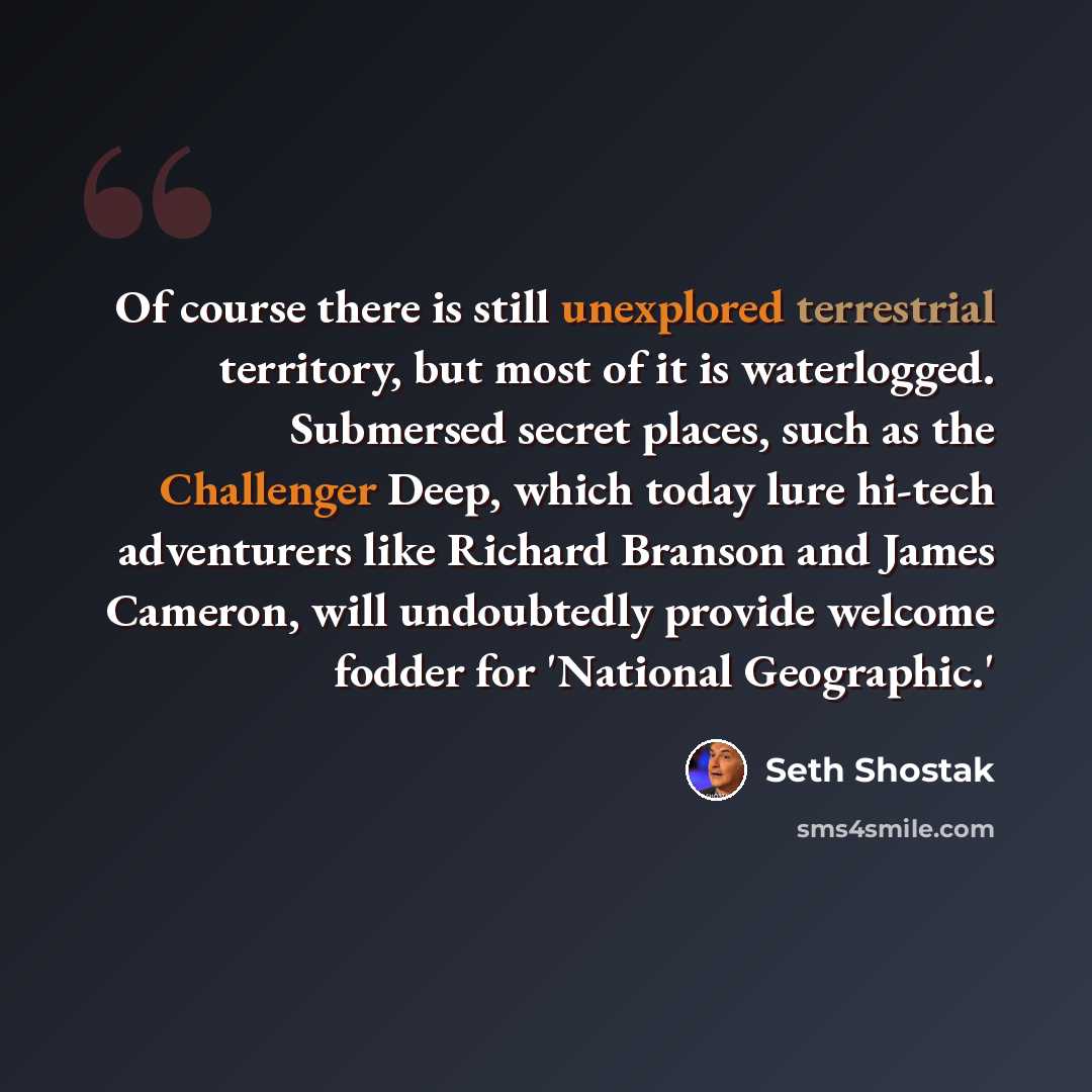 “Of course there is still unexplored terrestrial territory, but most of it is waterlogged. Submersed secret places, such as the Challenger Deep, which today lure hi-tech adventurers like Richard Branson and James Cameron, will undoubtedly provide welcome fodder for 'National Geographic.'” quote by Seth Shostak