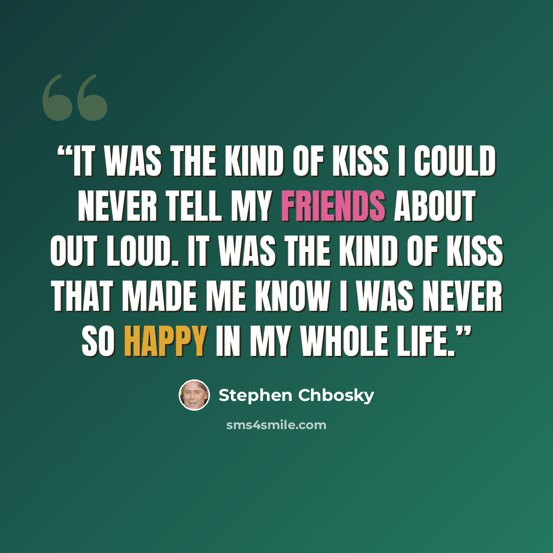 “It was the kind of kiss I could never tell my friends about out loud. It was the kind of kiss that made me know I was never so happy in my whole life.” quote by Stephen Chbosky