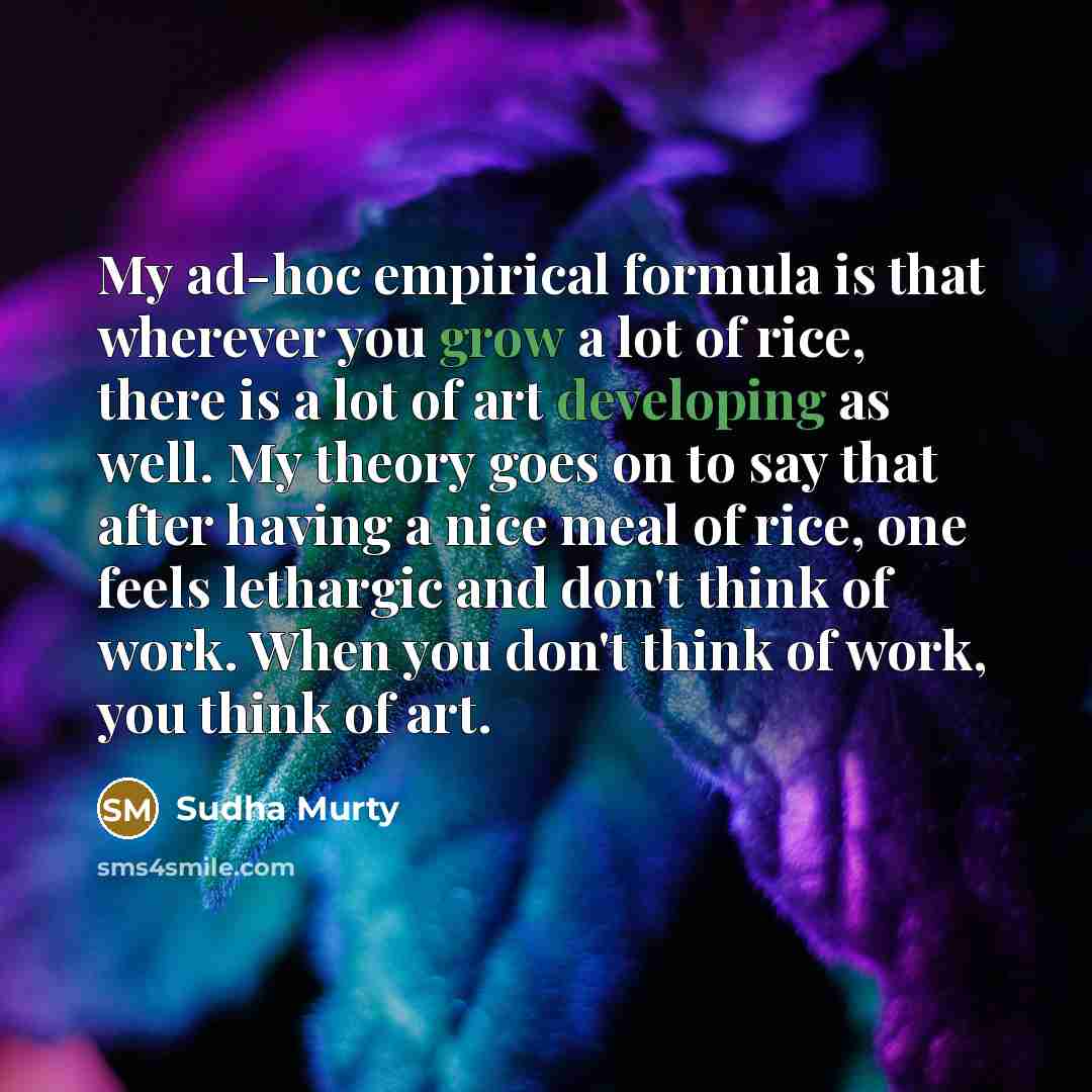 “My ad-hoc empirical formula is that wherever you grow a lot of rice, there is a lot of art developing as well. My theory goes on to say that after having a nice meal of rice, one feels lethargic and don't think of work. When you don't think of work, you think of art.” quote by Sudha Murty