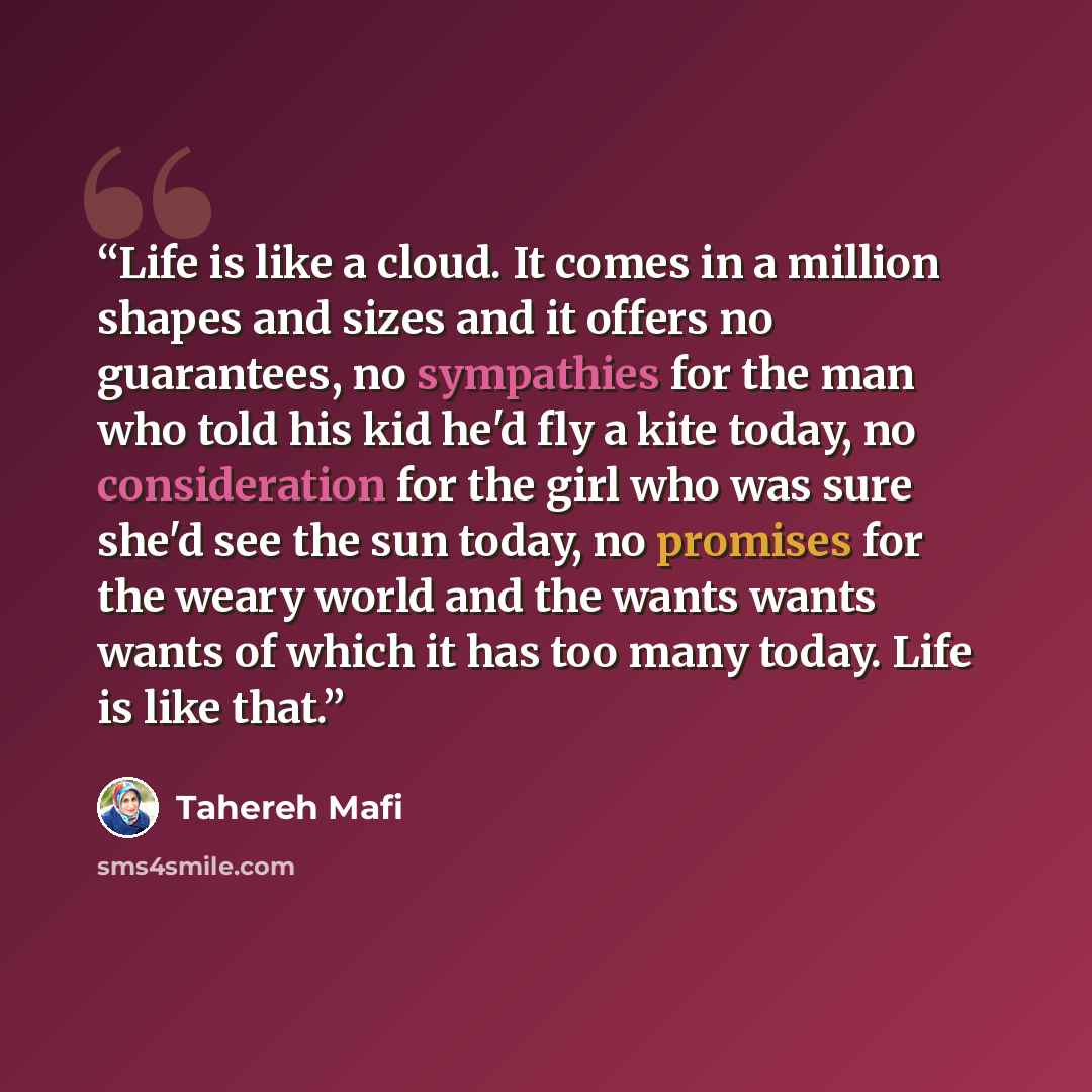 “Life is like a cloud. It comes in a million shapes and sizes and it offers no guarantees, no sympathies for the man who told his kid he'd fly a kite today, no consideration for the girl who was sure she'd see the sun today, no promises for the weary world and the wants wants wants of which it has…” quote by Tahereh Mafi