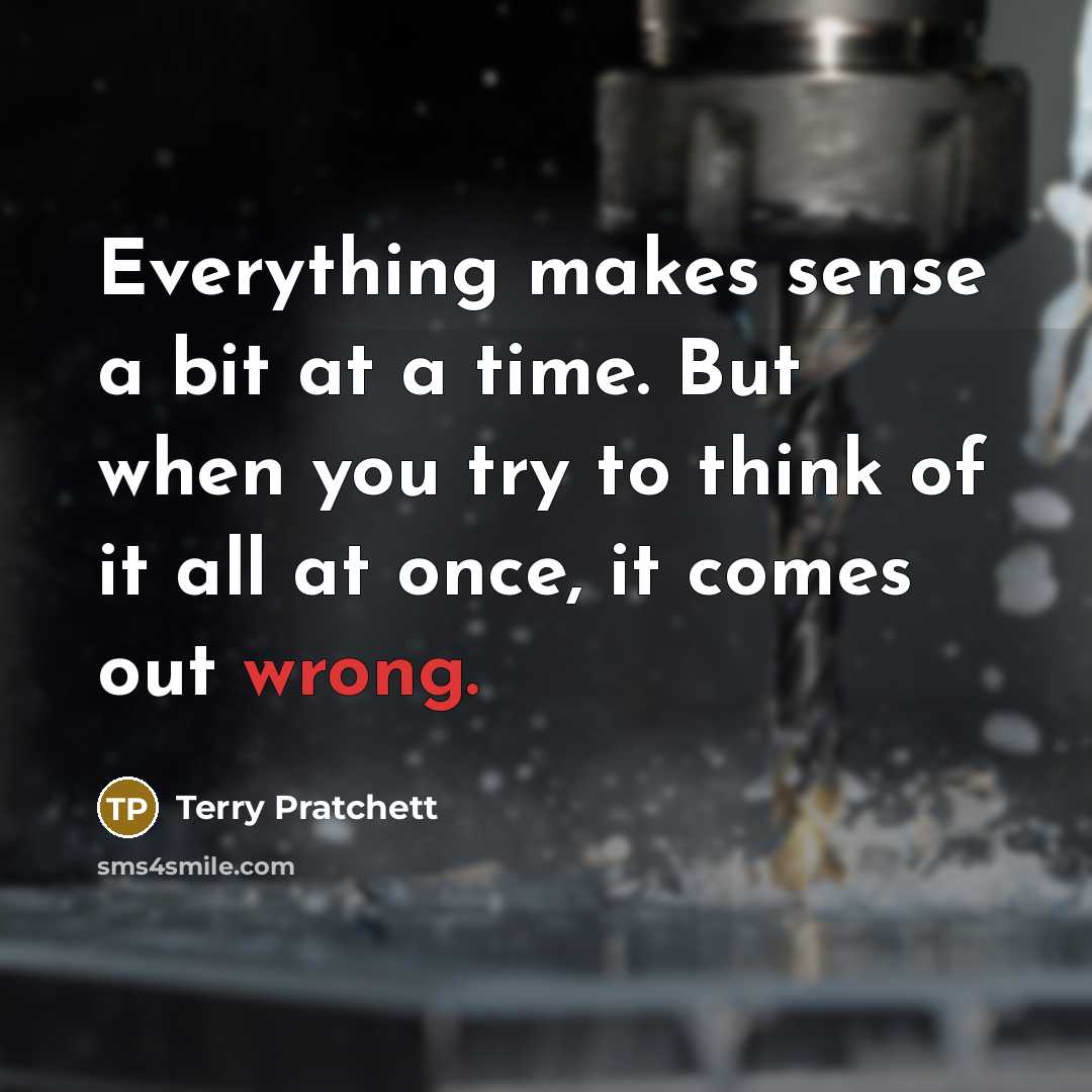 “Everything makes sense a bit at a time. But when you try to think of it all at once, it comes out wrong.” quote by Terry Pratchett