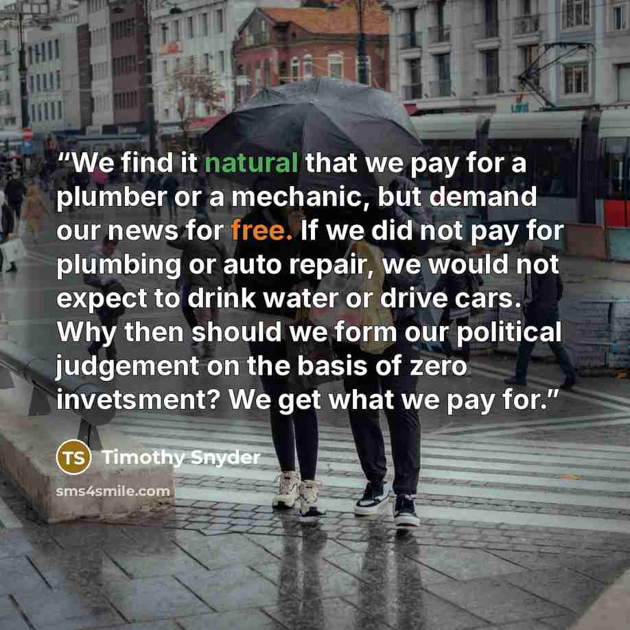 “We find it natural that we pay for a plumber or a mechanic, but demand our news for free. If we did not pay for plumbing or auto repair, we would not expect to drink water or drive cars. Why then should we form our political judgement on the basis of zero invetsment? We get what we pay for.” quote by Timothy Snyder