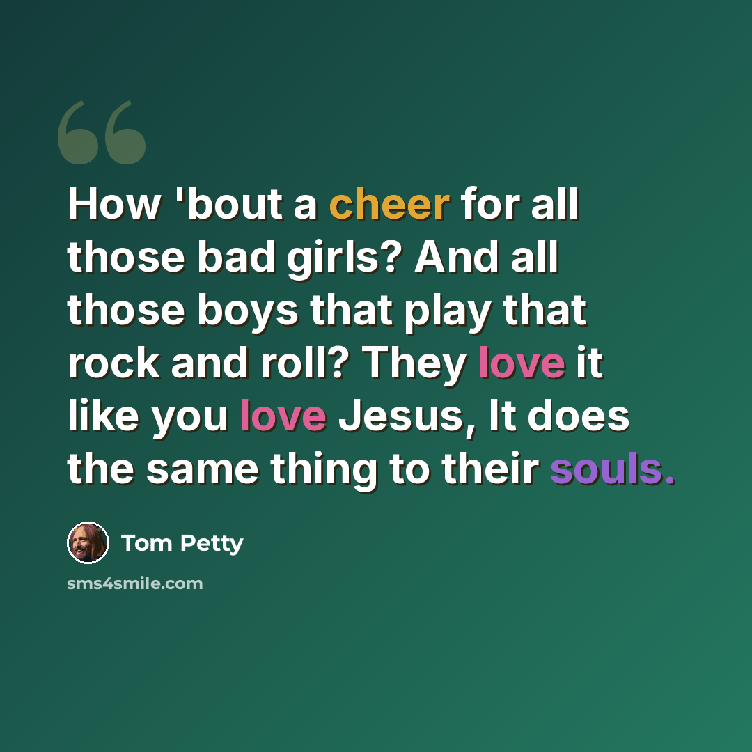 “How 'bout a cheer for all those bad girls? And all those boys that play that rock and roll? They love it like you love Jesus, It does the same thing to their souls.” quote by Tom Petty