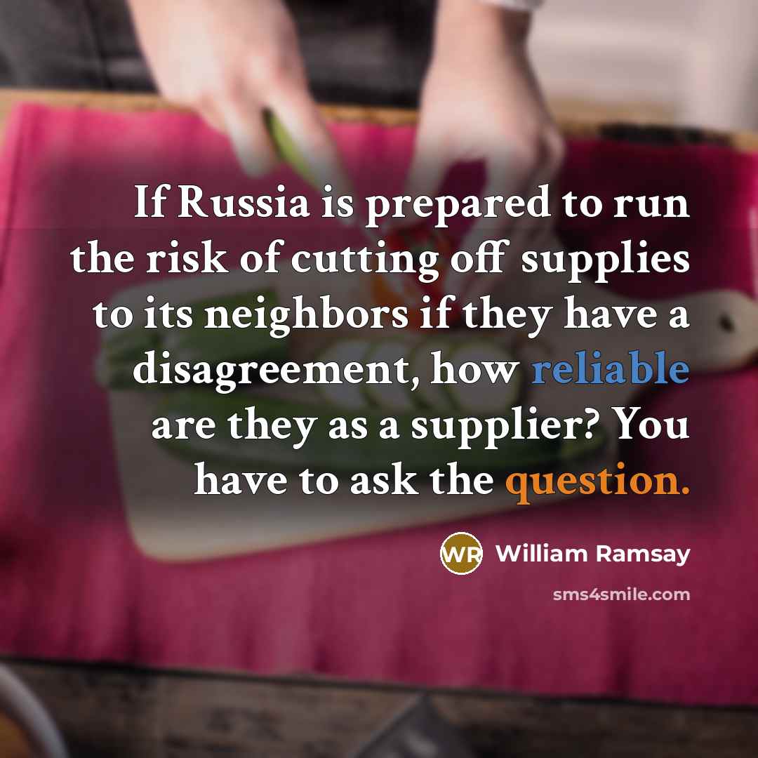 “If Russia is prepared to run the risk of cutting off supplies to its neighbors if they have a disagreement, how reliable are they as a supplier? You have to ask the question.” quote by William Ramsay