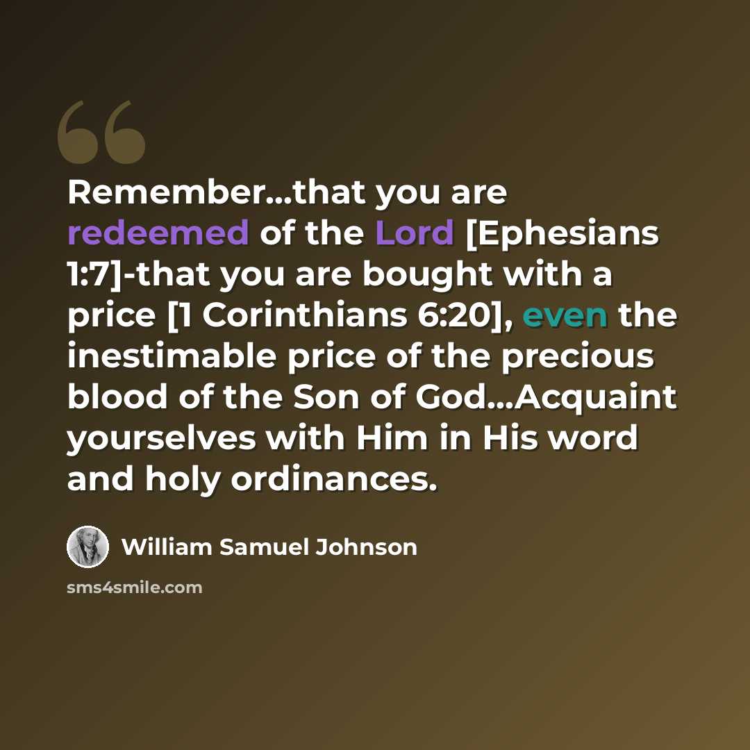 “Remember...that you are redeemed of the Lord [Ephesians 1:7]-that you are bought with a price [1 Corinthians 6:20], even the inestimable price of the precious blood of the Son of God...Acquaint yourselves with Him in His word and holy ordinances.” quote by William Samuel Johnson