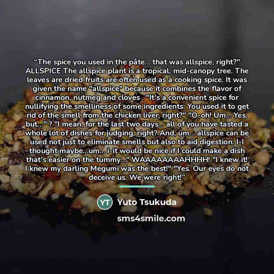 “The spice you used in the pâte... that was allspice, right?" ALLSPICE The allspice plant is a tropical, mid-canopy tree. The leaves are dried fruits are often used as a cooking spice. It was given the name "allspice" because it combines the flavor of cinnamon, nutmeg and cloves . "It's a…” quote by Yuto Tsukuda
