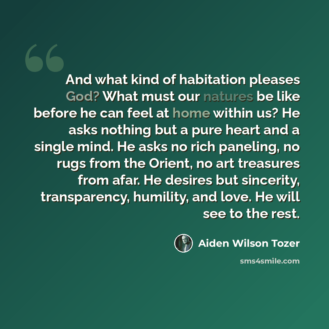 “And what kind of habitation pleases God? What must our natures be like before he can feel at home within us? He asks nothing but a pure heart and a single mind. He asks no rich paneling, no rugs from the Orient, no art treasures from afar. He desires but sincerity, transparency, humility, and…” quote by Aiden Wilson Tozer
