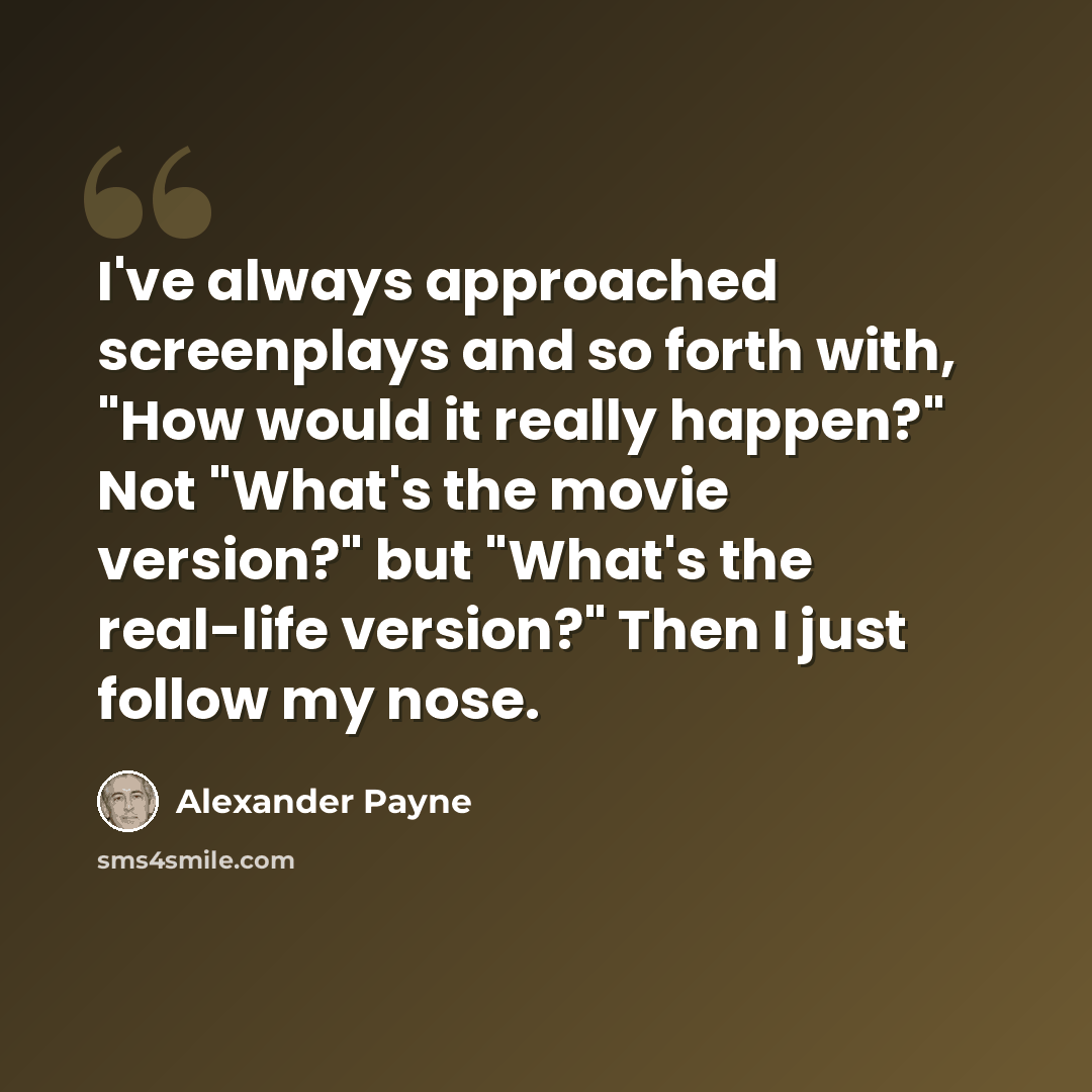 “I've always approached screenplays and so forth with, "How would it really happen?" Not "What's the movie version?" but "What's the real-life version?" Then I just follow my nose.” quote by Alexander Payne