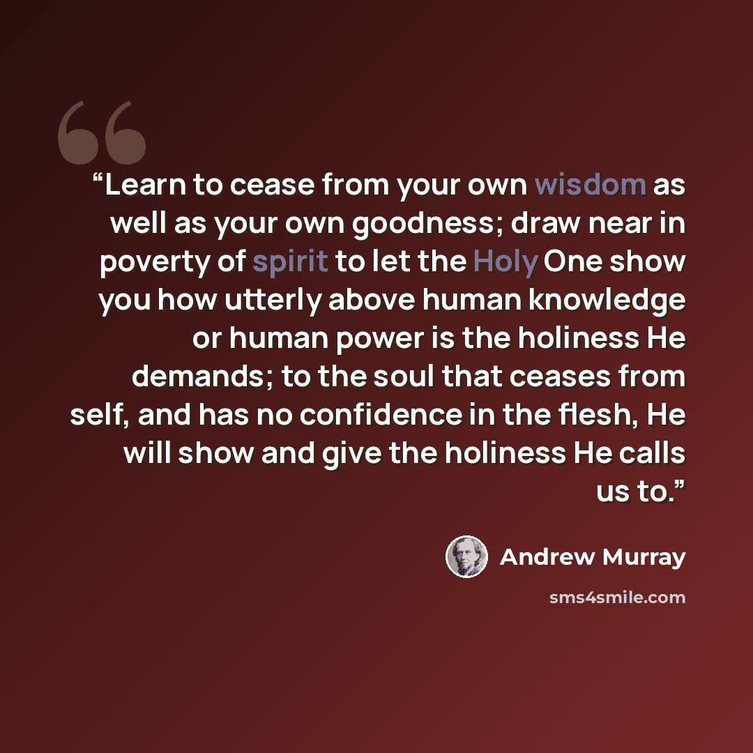 “Learn to cease from your own wisdom as well as your own goodness; draw near in poverty of spirit to let the Holy One show you how utterly above human knowledge or human power is the holiness He demands; to the soul that ceases from self, and has no confidence in the flesh, He will show and give…” quote by Andrew Murray
