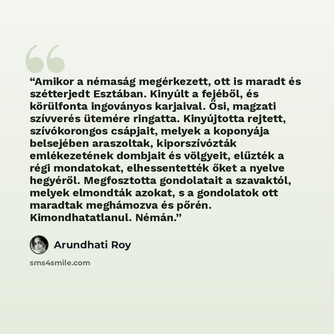 “Amikor a némaság megérkezett, ott is maradt és szétterjedt Esztában. Kinyúlt a fejéből, és körülfonta ingoványos karjaival. Ősi, magzati szívverés ütemére ringatta. Kinyújtotta rejtett, szívókorongos csápjait, melyek a koponyája belsejében araszoltak, kiporszívózták emlékezetének dombjait és…” quote by Arundhati Roy