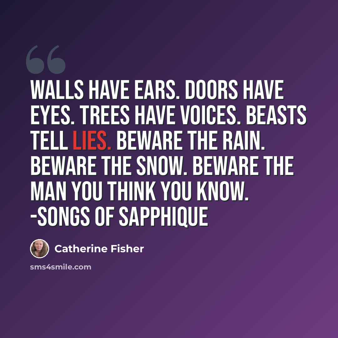 “Walls have ears. Doors have eyes. Trees have voices. Beasts tell lies. Beware the rain. Beware the snow. Beware the man You think you know. -Songs of Sapphique” quote by Catherine Fisher