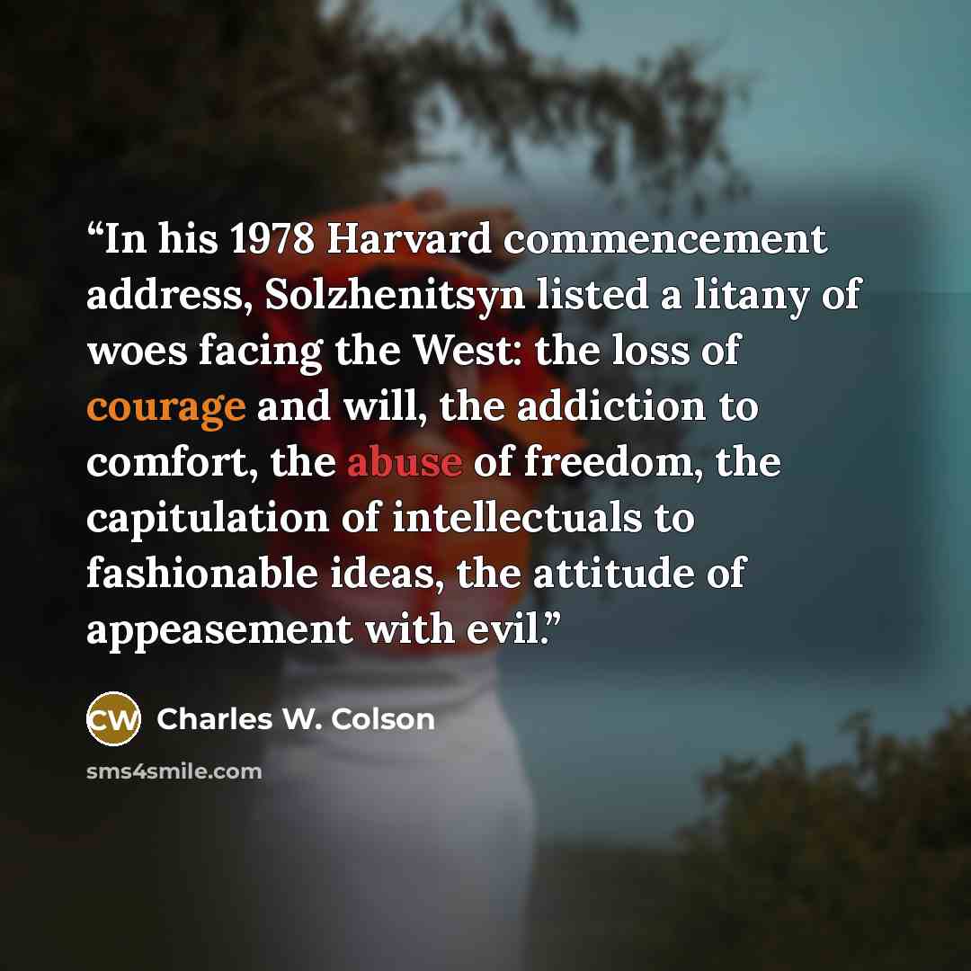 “In his 1978 Harvard commencement address, Solzhenitsyn listed a litany of woes facing the West: the loss of courage and will, the addiction to comfort, the abuse of freedom, the capitulation of intellectuals to fashionable ideas, the attitude of appeasement with evil.” quote by Charles W. Colson