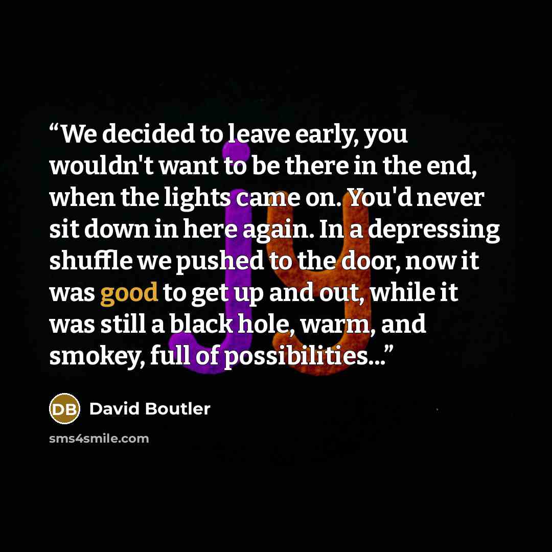 “We decided to leave early, you wouldn't want to be there in the end, when the lights came on. You'd never sit down in here again. In a depressing shuffle we pushed to the door, now it was good to get up and out, while it was still a black hole, warm, and smokey, full of possibilities...” quote by David Boutler