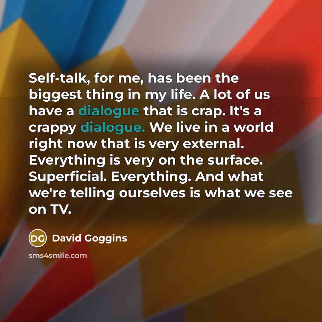 “Self-talk, for me, has been the biggest thing in my life. A lot of us have a dialogue that is crap. It's a crappy dialogue. We live in a world right now that is very external. Everything is very on the surface. Superficial. Everything. And what we're telling ourselves is what we see on TV.” quote by David Goggins