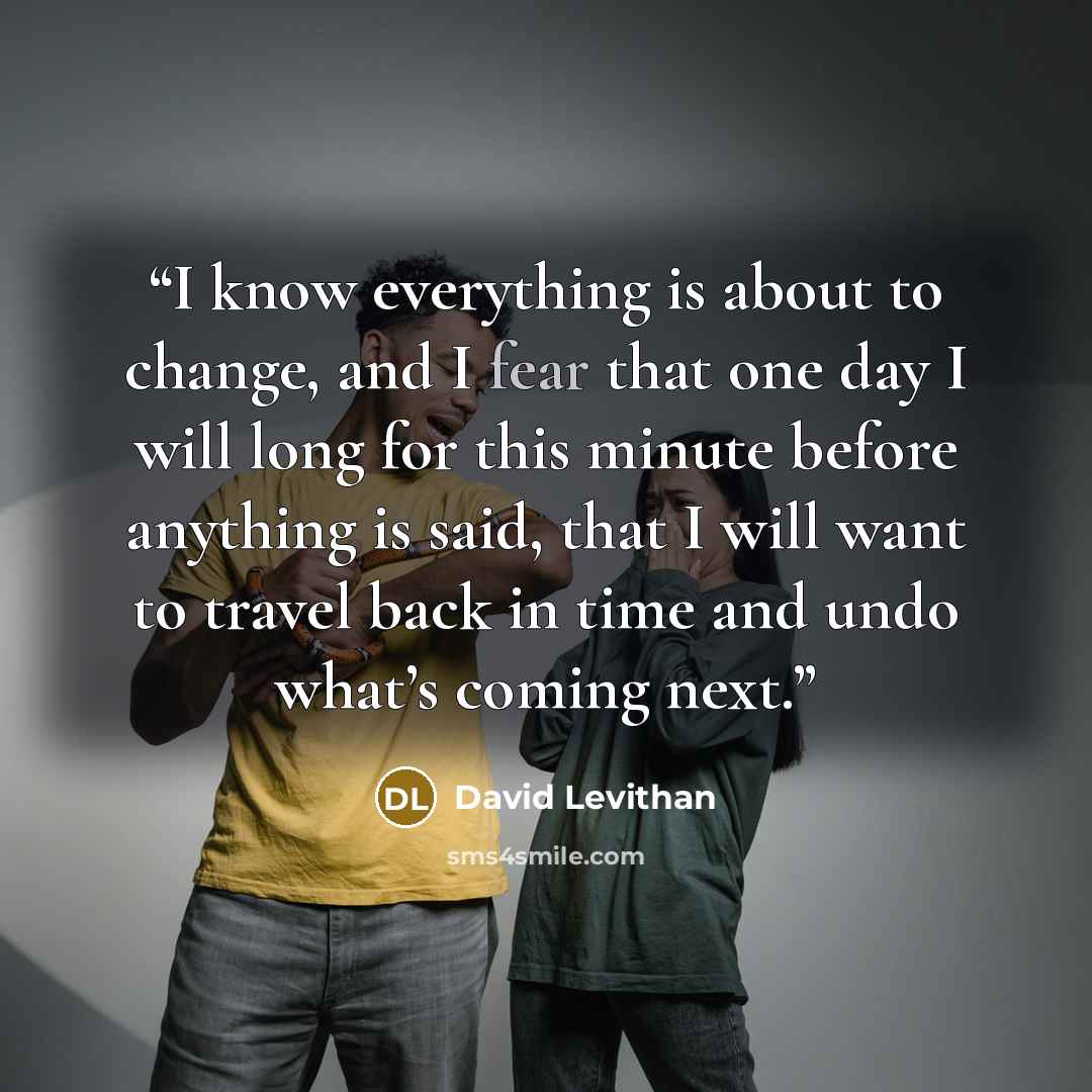“I know everything is about to change, and I fear that one day I will long for this minute before anything is said, that I will want to travel back in time and undo what’s coming next.” quote by David Levithan