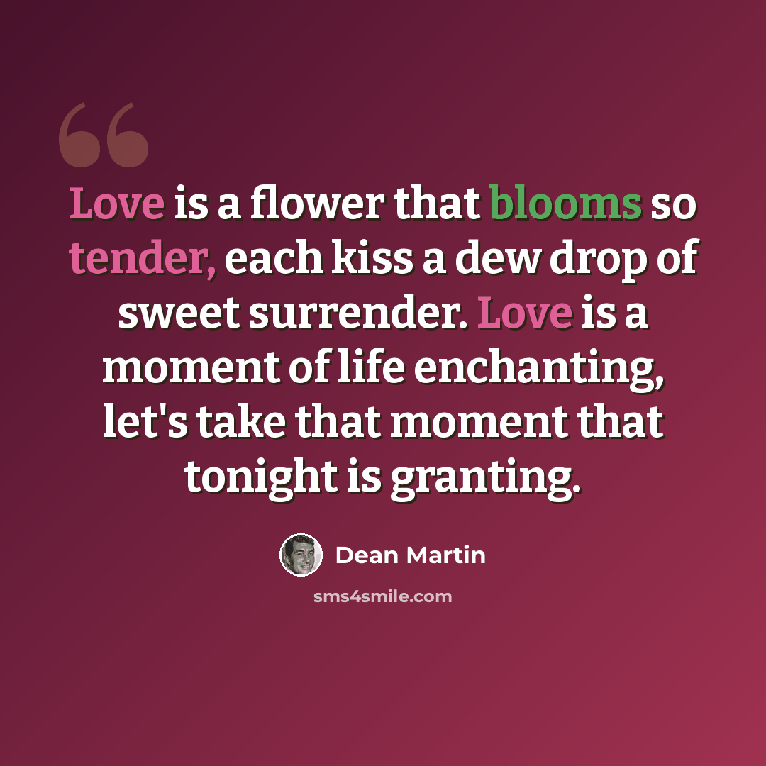 “Love is a flower that blooms so tender, each kiss a dew drop of sweet surrender. Love is a moment of life enchanting, let's take that moment that tonight is granting.” quote by Dean Martin