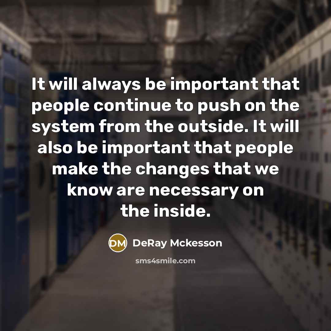 “It will always be important that people continue to push on the system from the outside. It will also be important that people make the changes that we know are necessary on the inside.” quote by DeRay Mckesson