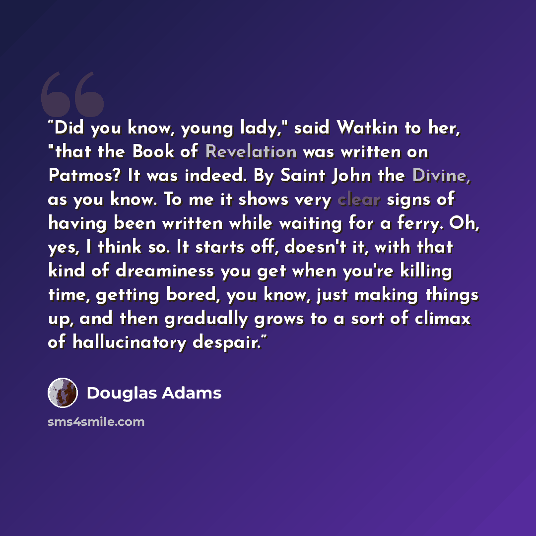 “Did you know, young lady," said Watkin to her, "that the Book of Revelation was written on Patmos? It was indeed. By Saint John the Divine, as you know. To me it shows very clear signs of having been written while waiting for a ferry. Oh, yes, I think so. It starts off, doesn't it, with that kind…” quote by Douglas Adams