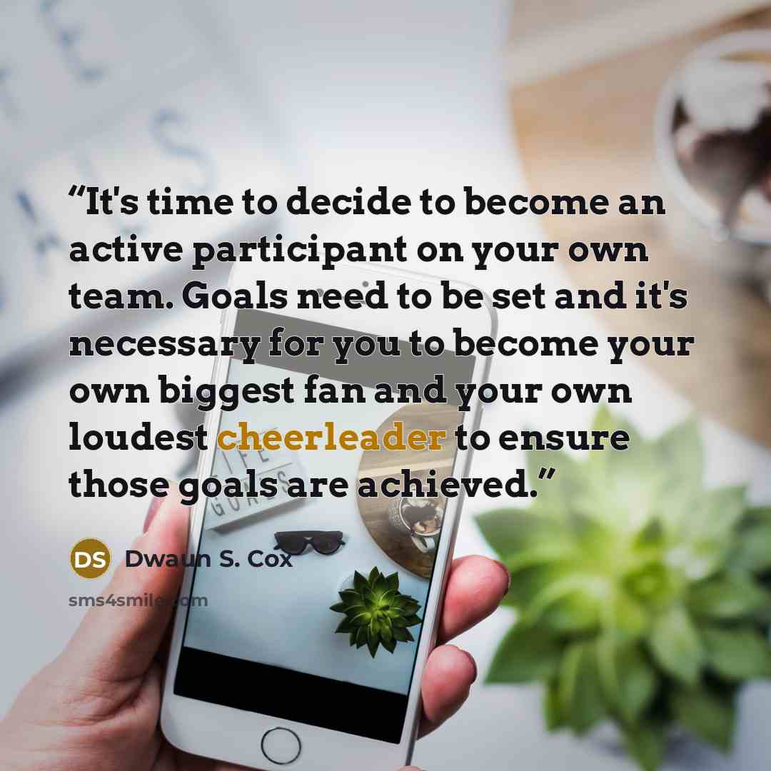 “It's time to decide to become an active participant on your own team. Goals need to be set and it's necessary for you to become your own biggest fan and your own loudest cheerleader to ensure those goals are achieved.” quote by Dwaun S. Cox