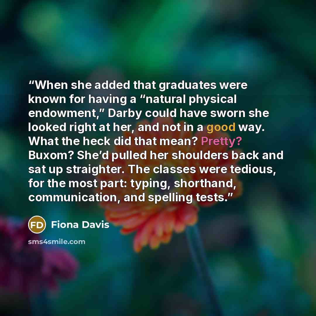 “When she added that graduates were known for having a “natural physical endowment,” Darby could have sworn she looked right at her, and not in a good way. What the heck did that mean? Pretty? Buxom? She’d pulled her shoulders back and sat up straighter. The classes were tedious, for the most part…” quote by Fiona Davis