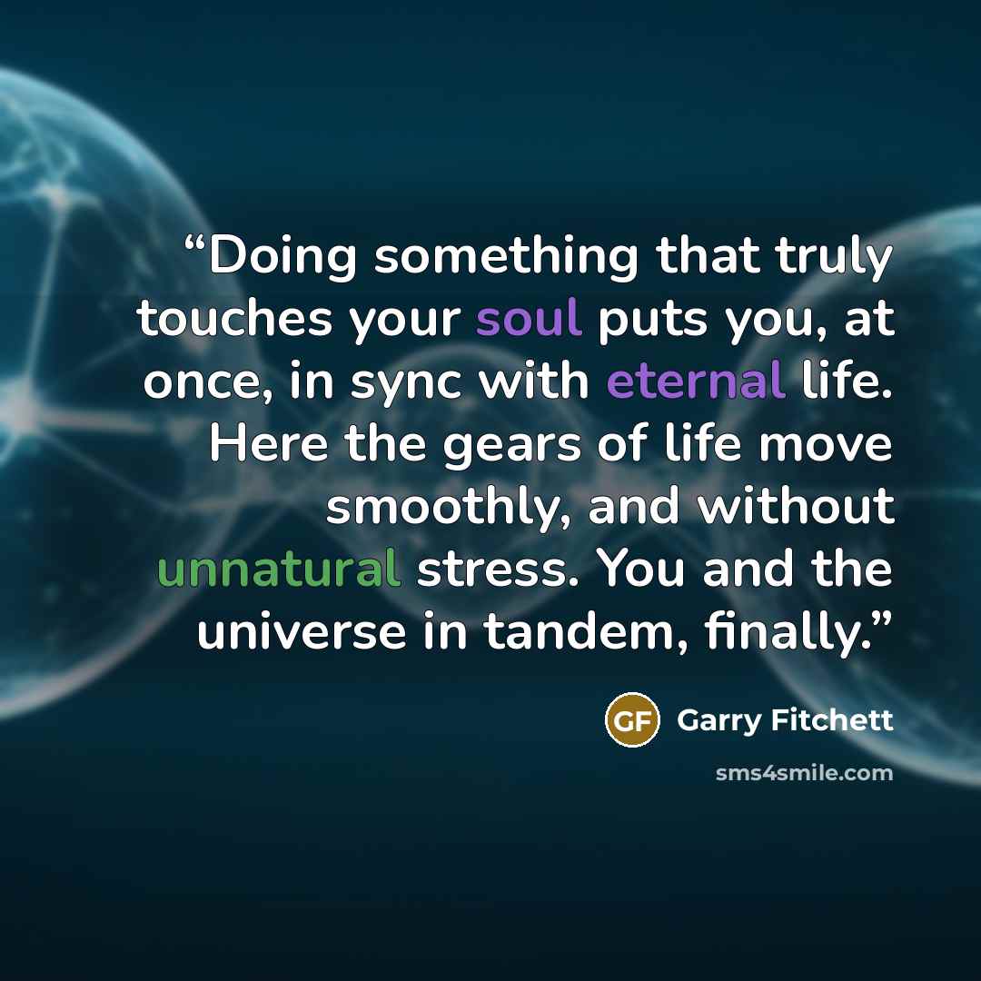 “Doing something that truly touches your soul puts you, at once, in sync with eternal life. Here the gears of life move smoothly, and without unnatural stress. You and the universe in tandem, finally.” quote by Garry Fitchett