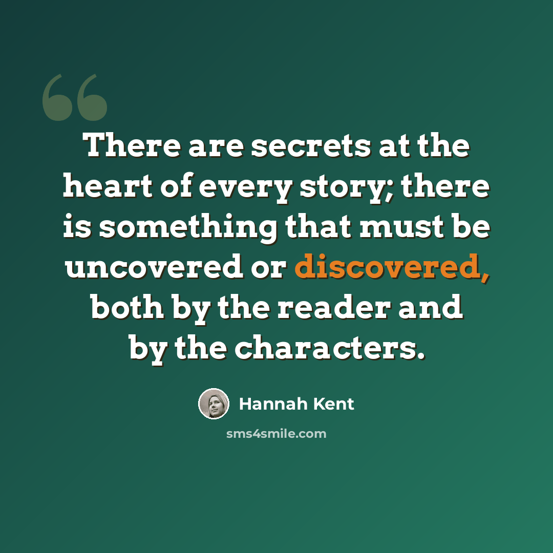 “There are secrets at the heart of every story; there is something that must be uncovered or discovered, both by the reader and by the characters.” quote by Hannah Kent