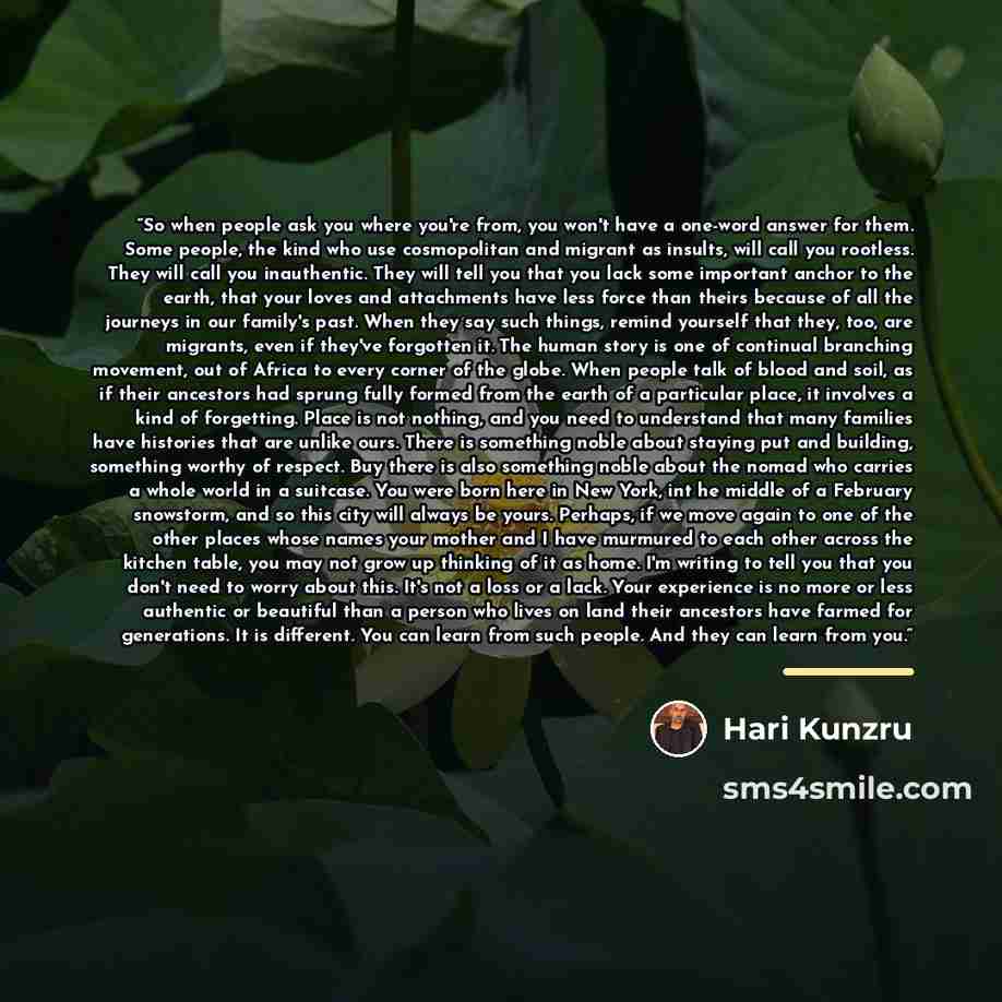 “So when people ask you where you're from, you won't have a one-word answer for them. Some people, the kind who use cosmopolitan and migrant as insults, will call you rootless. They will call you inauthentic. They will tell you that you lack some important anchor to the earth, that your loves and…” quote by Hari Kunzru