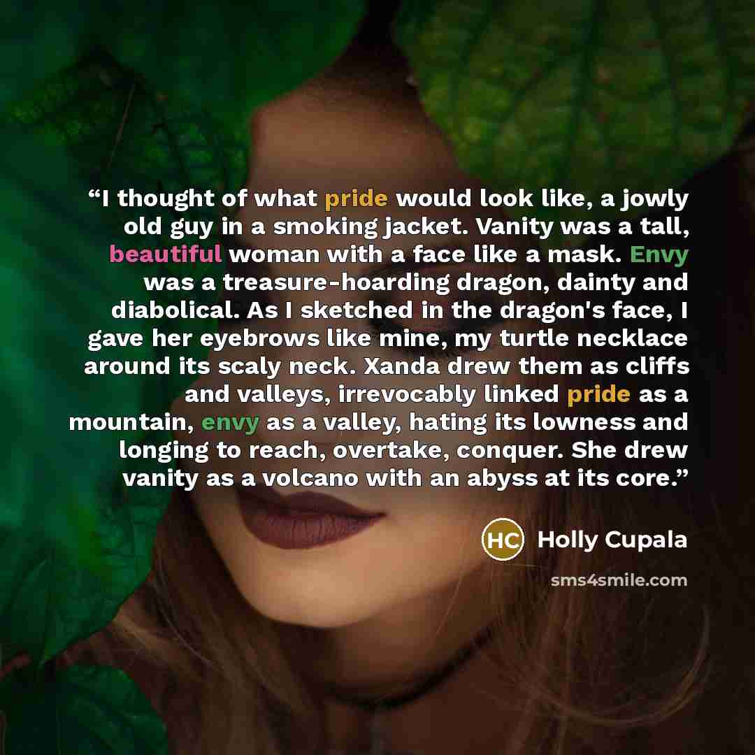 “I thought of what pride would look like, a jowly old guy in a smoking jacket. Vanity was a tall, beautiful woman with a face like a mask. Envy was a treasure-hoarding dragon, dainty and diabolical. As I sketched in the dragon's face, I gave her eyebrows like mine, my turtle necklace around its…” quote by Holly Cupala
