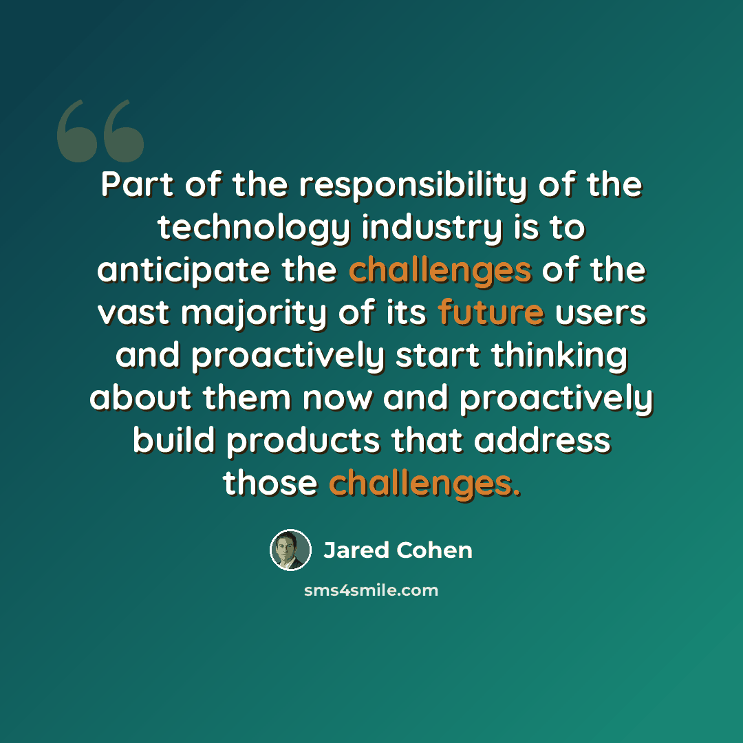 “Part of the responsibility of the technology industry is to anticipate the challenges of the vast majority of its future users and proactively start thinking about them now and proactively build products that address those challenges.” quote by Jared Cohen