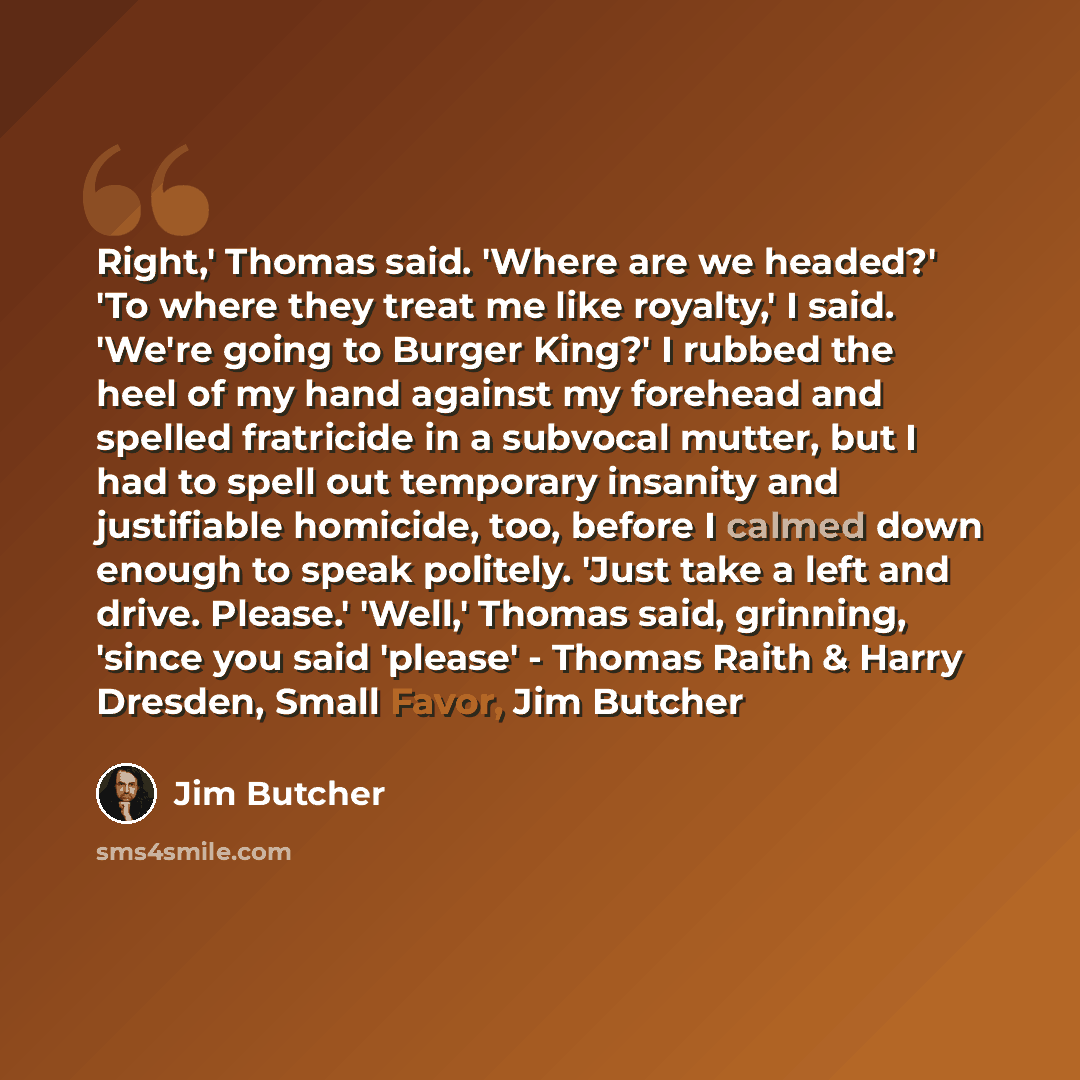 “Right,' Thomas said. 'Where are we headed?' 'To where they treat me like royalty,' I said. 'We're going to Burger King?' I rubbed the heel of my hand against my forehead and spelled fratricide in a subvocal mutter, but I had to spell out temporary insanity and justifiable homicide, too, before I…” quote by Jim Butcher