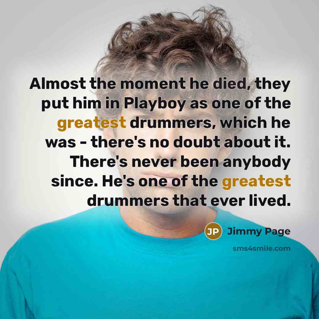 “Almost the moment he died, they put him in Playboy as one of the greatest drummers, which he was - there's no doubt about it. There's never been anybody since. He's one of the greatest drummers that ever lived.” quote by Jimmy Page