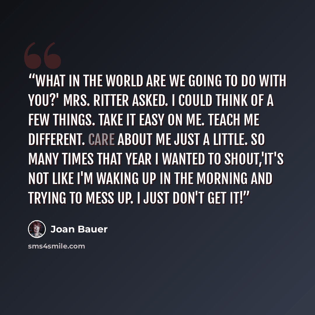 “What in the world are we going to do with you?' Mrs. Ritter asked. I could think of a few things. Take it easy on me. Teach me different. Care about me just a little. So many times that year I wanted to shout,'It's not like I'm waking up in the morning and trying to mess up. I just don't get it!” quote by Joan Bauer