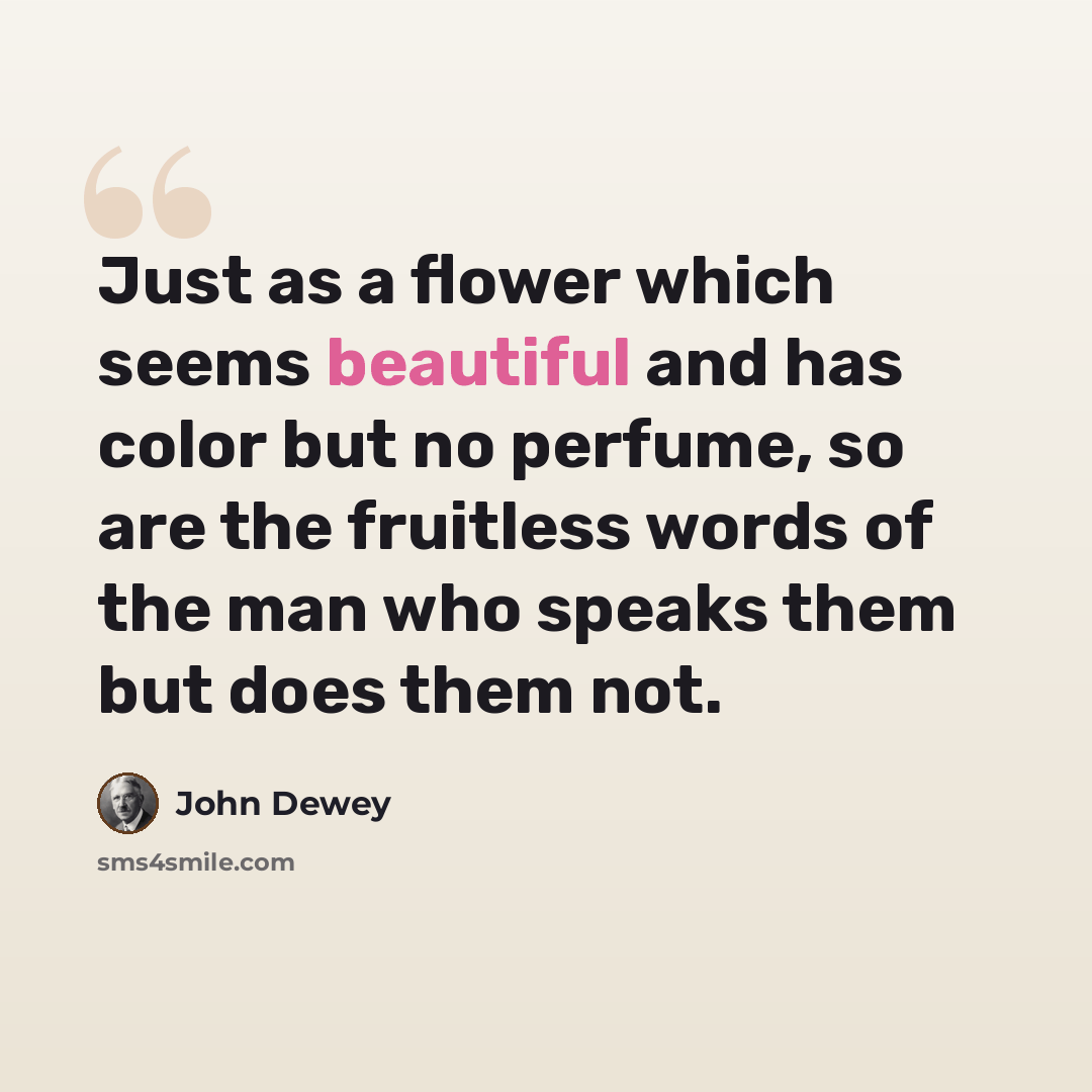 “Just as a flower which seems beautiful and has color but no perfume, so are the fruitless words of the man who speaks them but does them not.” quote by John Dewey
