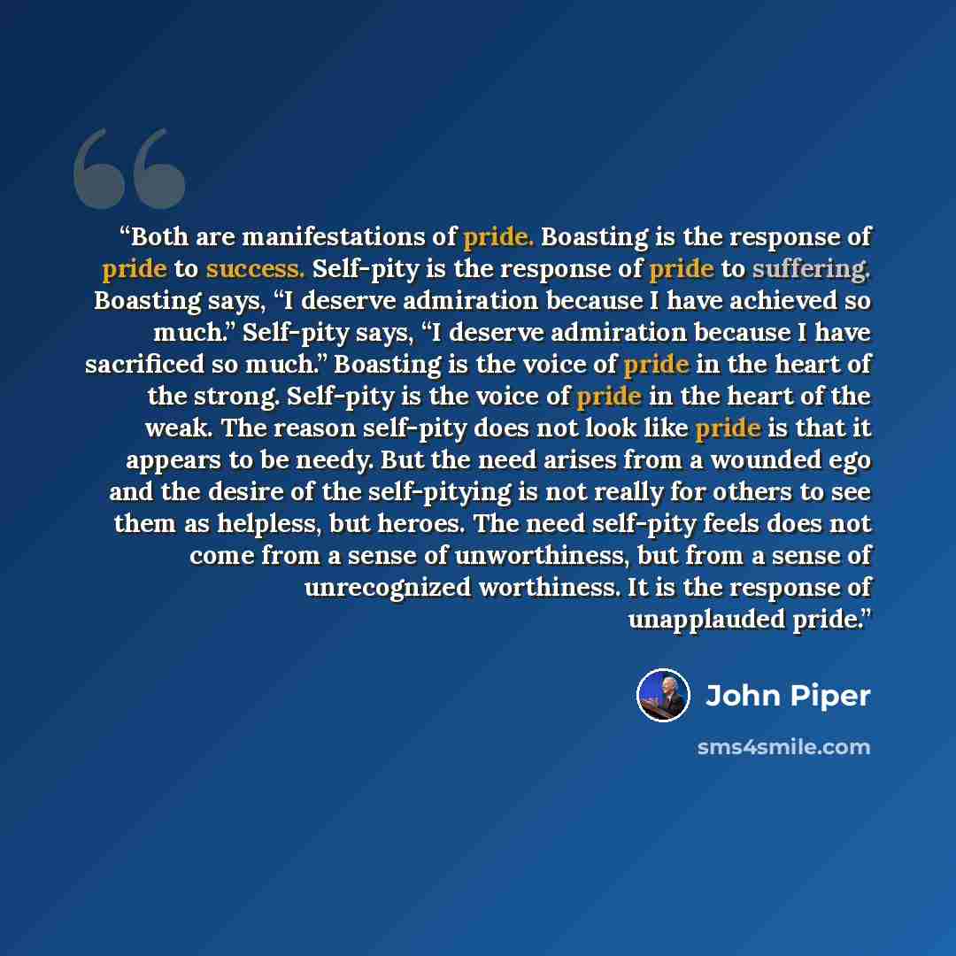 “Both are manifestations of pride. Boasting is the response of pride to success. Self-pity is the response of pride to suffering. Boasting says, “I deserve admiration because I have achieved so much.” Self-pity says, “I deserve admiration because I have sacrificed so much.” Boasting is the voice of…” quote by John Piper