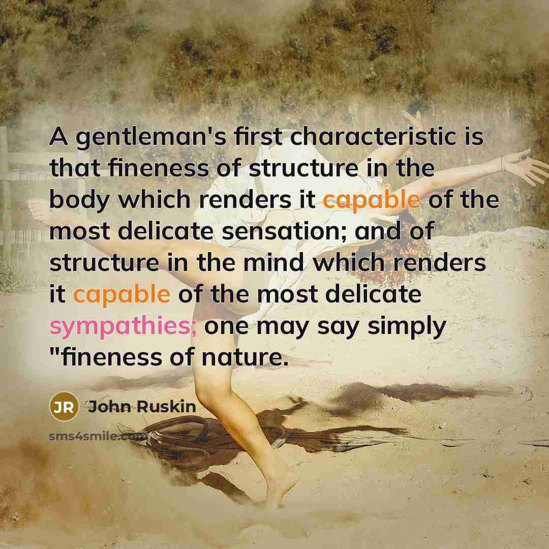 “A gentleman's first characteristic is that fineness of structure in the body which renders it capable of the most delicate sensation; and of structure in the mind which renders it capable of the most delicate sympathies; one may say simply "fineness of nature.” quote by John Ruskin