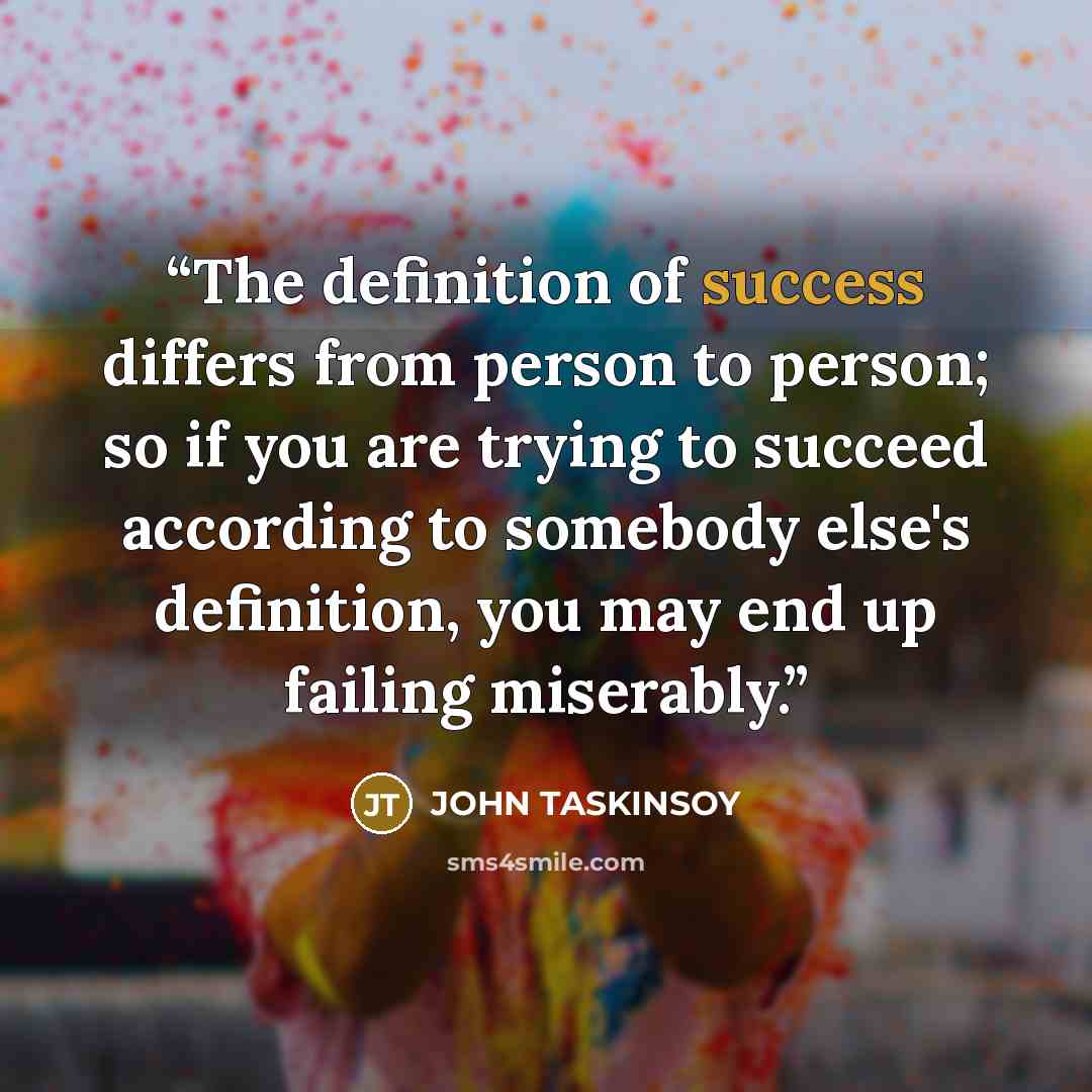 “The definition of success differs from person to person; so if you are trying to succeed according to somebody else's definition, you may end up failing miserably.” quote by JOHN TASKINSOY