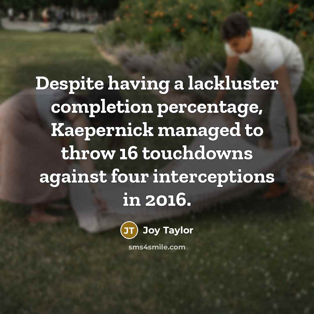 “Despite having a lackluster completion percentage, Kaepernick managed to throw 16 touchdowns against four interceptions in 2016.” quote by Joy Taylor