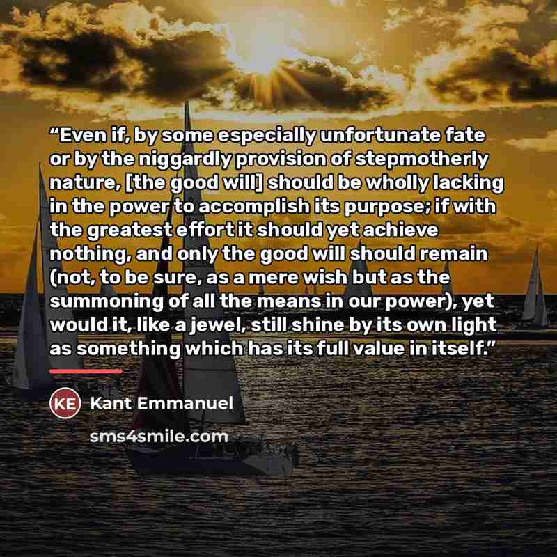 “Even if, by some especially unfortunate fate or by the niggardly provision of stepmotherly nature, [the good will] should be wholly lacking in the power to accomplish its purpose; if with the greatest effort it should yet achieve nothing, and only the good will should remain (not, to be sure, as a…” quote by Kant Emmanuel