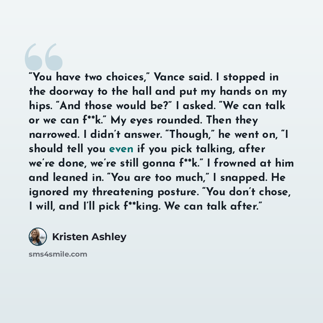 “You have two choices,” Vance said. I stopped in the doorway to the hall and put my hands on my hips. “And those would be?” I asked. “We can talk or we can f**k.” My eyes rounded. Then they narrowed. I didn’t answer. “Though,” he went on, “I should tell you even if you pick talking, after we’re…” quote by Kristen Ashley