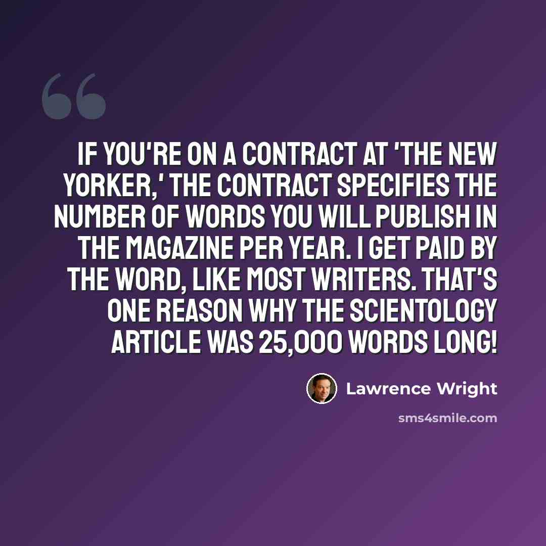 “If you're on a contract at 'The New Yorker,' the contract specifies the number of words you will publish in the magazine per year. I get paid by the word, like most writers. That's one reason why the Scientology article was 25,000 words long!” quote by Lawrence Wright
