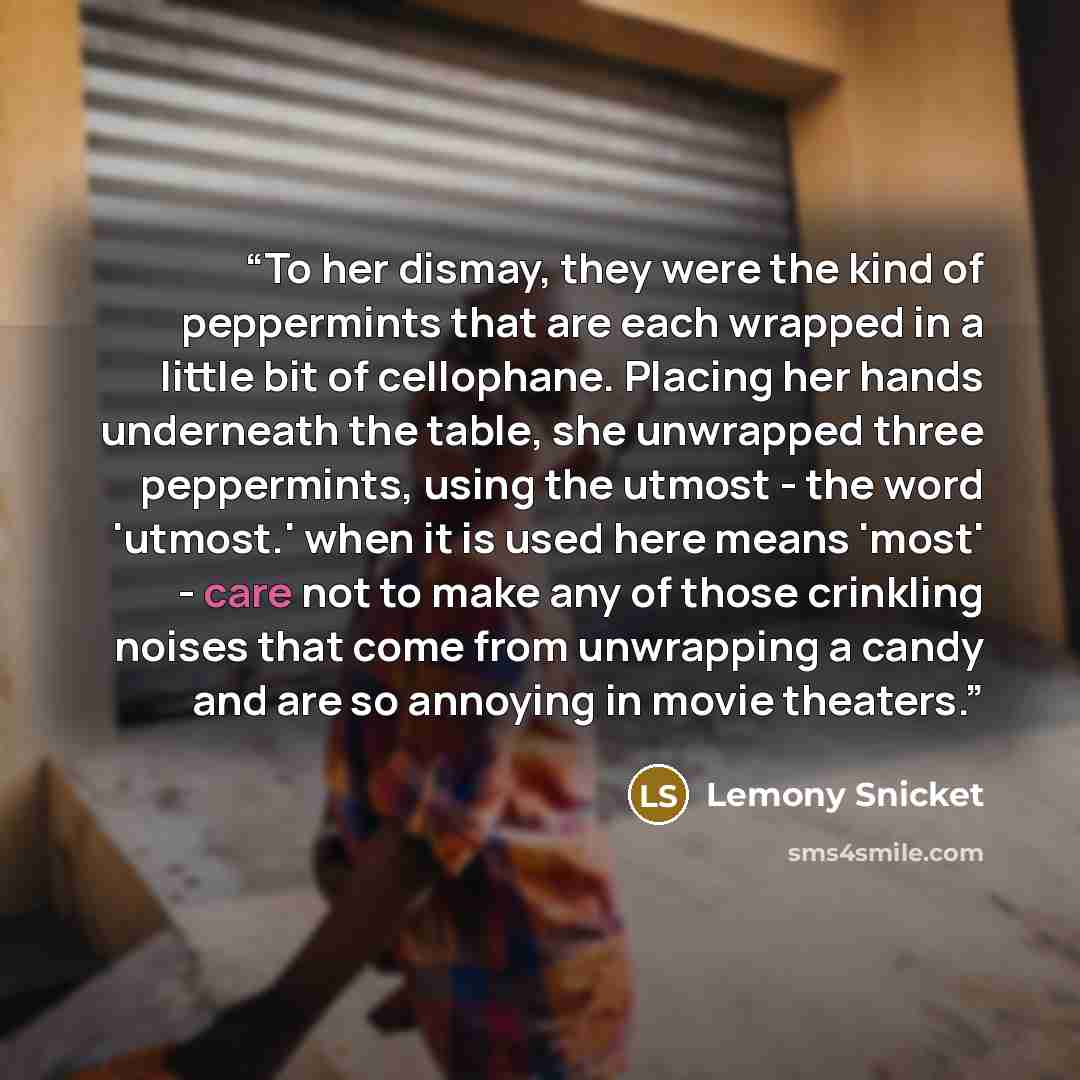 “To her dismay, they were the kind of peppermints that are each wrapped in a little bit of cellophane. Placing her hands underneath the table, she unwrapped three peppermints, using the utmost - the word 'utmost.' when it is used here means 'most' - care not to make any of those crinkling noises…” quote by Lemony Snicket
