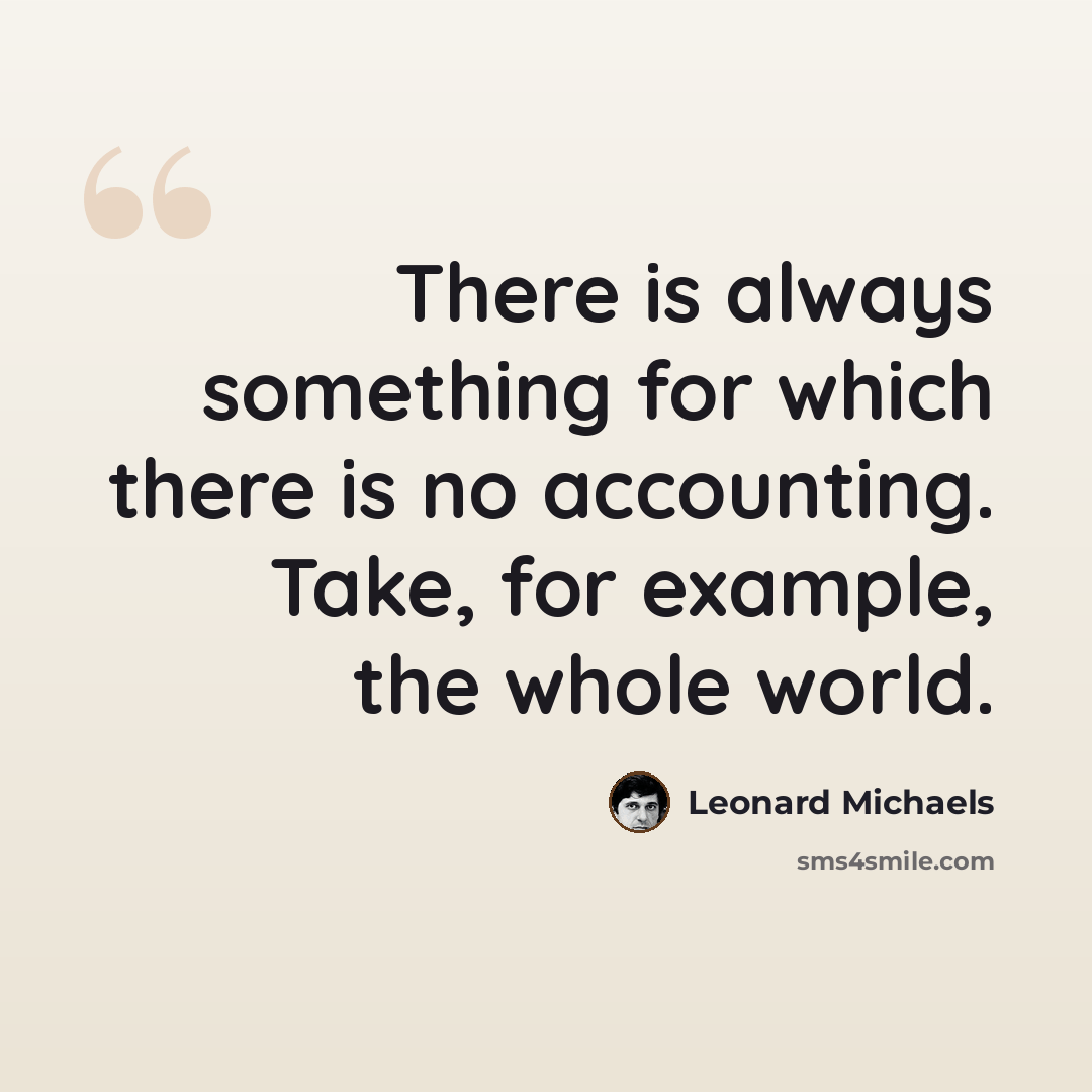 “There is always something for which there is no accounting. Take, for example, the whole world.” quote by Leonard Michaels