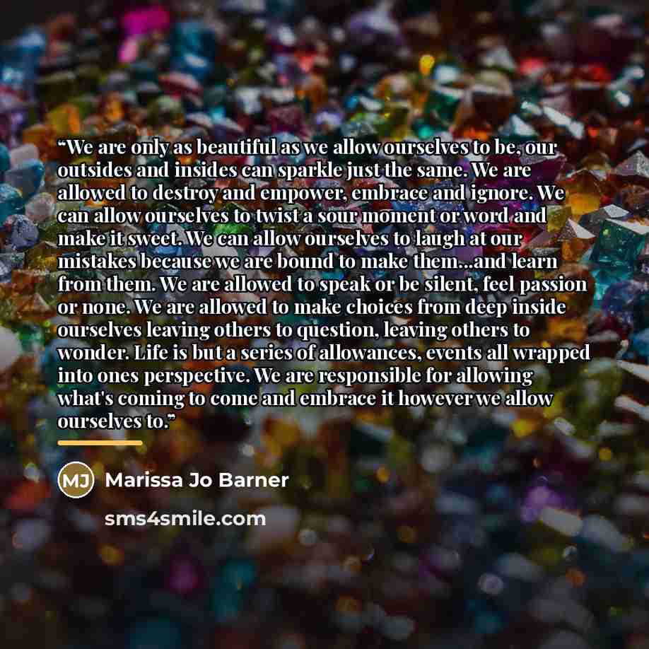 “We are only as beautiful as we allow ourselves to be, our outsides and insides can sparkle just the same. We are allowed to destroy and empower, embrace and ignore. We can allow ourselves to twist a sour moment or word and make it sweet. We can allow ourselves to laugh at our mistakes because we…” quote by Marissa Jo Barner