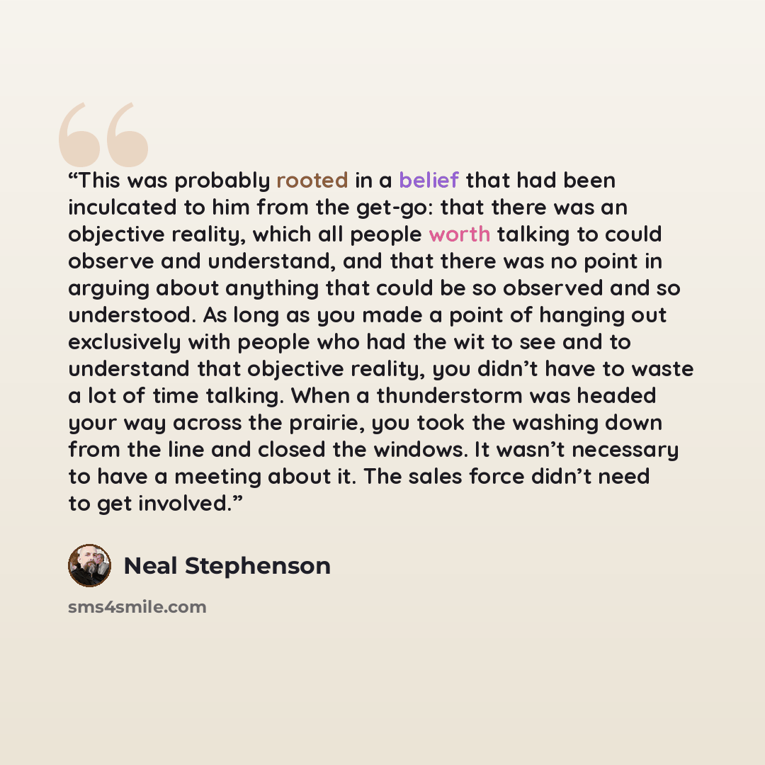 “This was probably rooted in a belief that had been inculcated to him from the get-go: that there was an objective reality, which all people worth talking to could observe and understand, and that there was no point in arguing about anything that could be so observed and so understood. As long as…” quote by Neal Stephenson