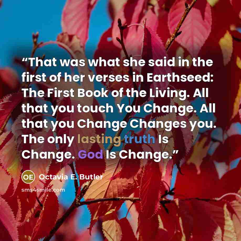 “That was what she said in the first of her verses in Earthseed: The First Book of the Living. All that you touch You Change. All that you Change Changes you. The only lasting truth Is Change. God Is Change.” quote by Octavia E. Butler