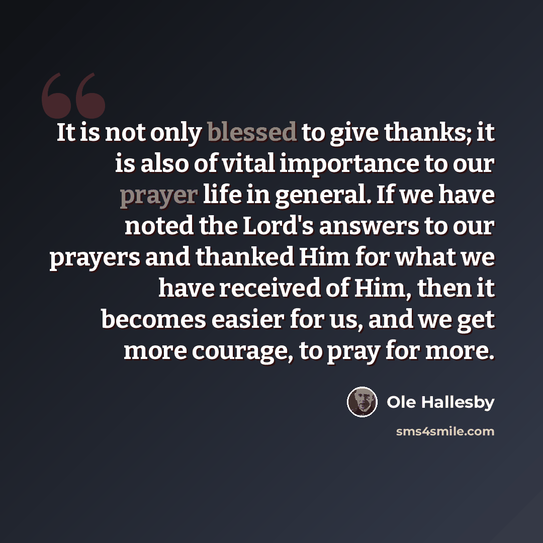 “It is not only blessed to give thanks; it is also of vital importance to our prayer life in general. If we have noted the Lord's answers to our prayers and thanked Him for what we have received of Him, then it becomes easier for us, and we get more courage, to pray for more.” quote by Ole Hallesby