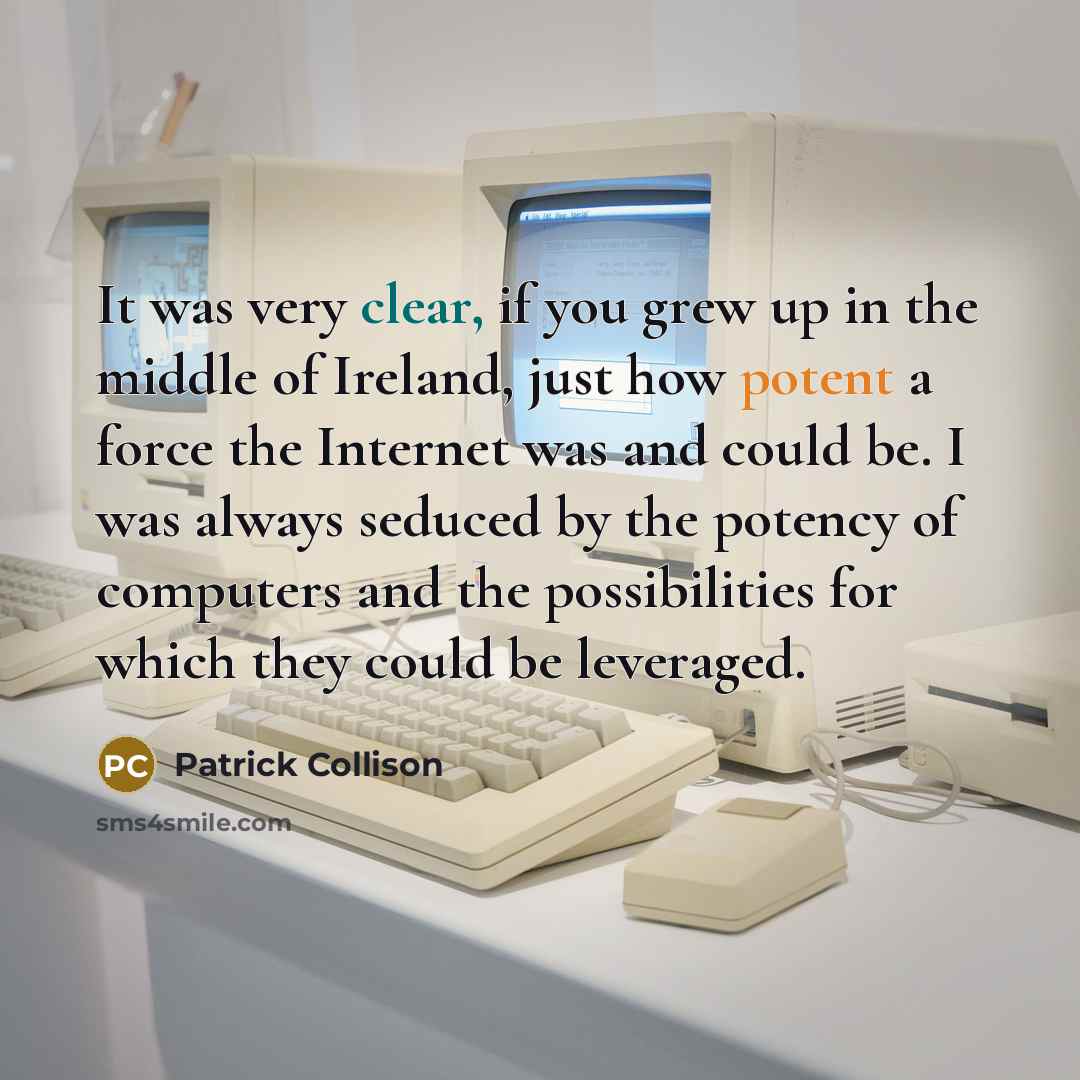 “It was very clear, if you grew up in the middle of Ireland, just how potent a force the Internet was and could be. I was always seduced by the potency of computers and the possibilities for which they could be leveraged.” quote by Patrick Collison