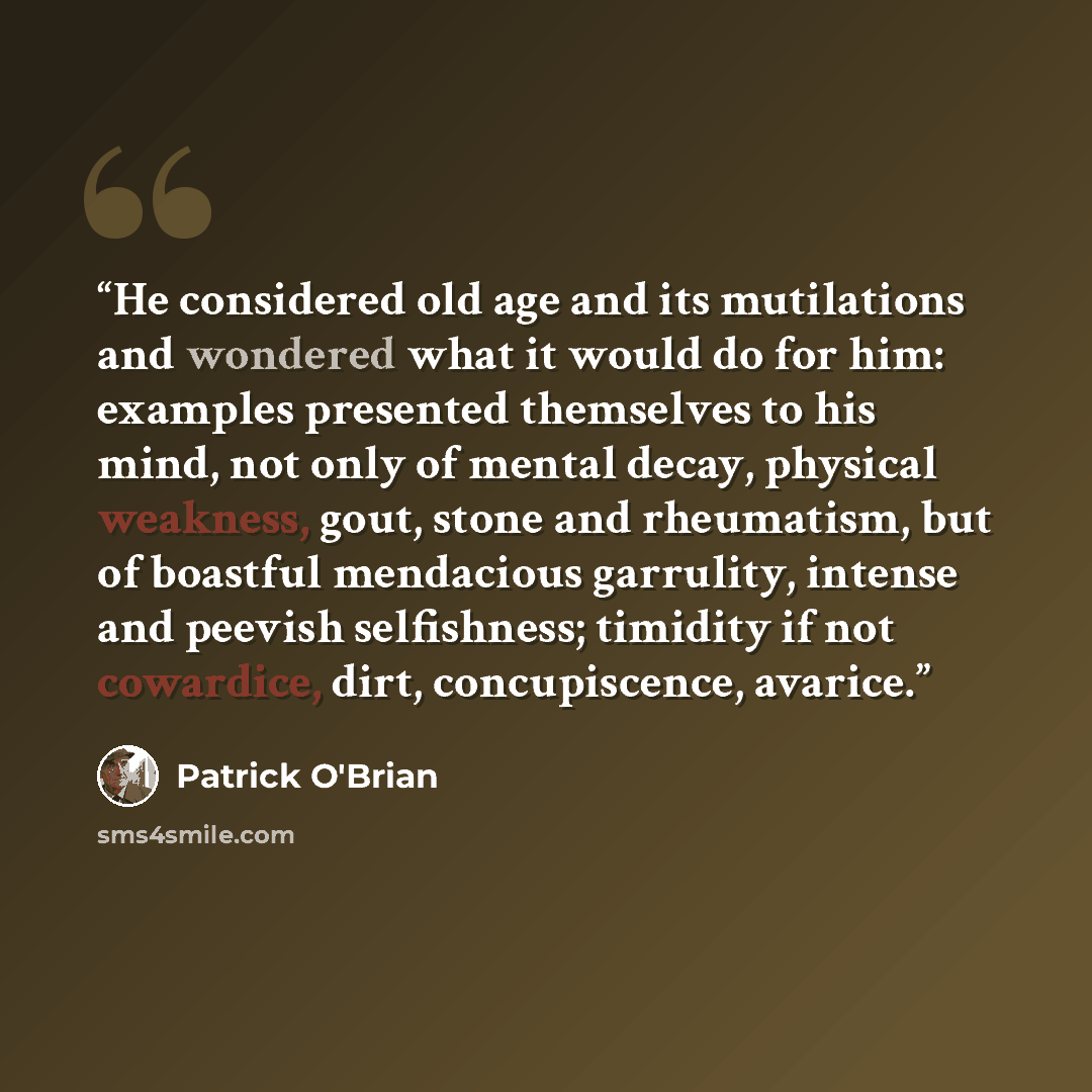 “He considered old age and its mutilations and wondered what it would do for him: examples presented themselves to his mind, not only of mental decay, physical weakness, gout, stone and rheumatism, but of boastful mendacious garrulity, intense and peevish selfishness; timidity if not cowardice…” quote by Patrick O'Brian