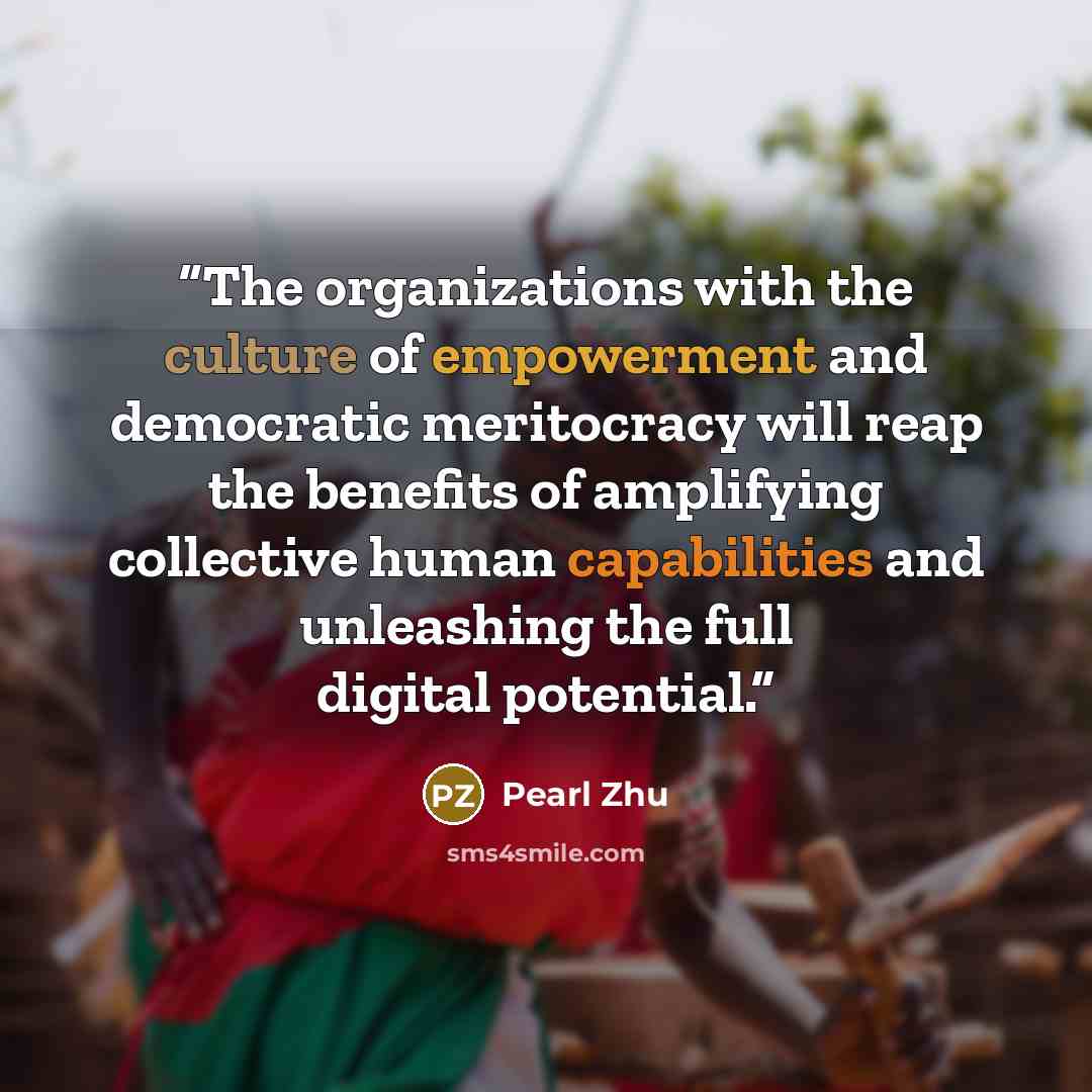 “The organizations with the culture of empowerment and democratic meritocracy will reap the benefits of amplifying collective human capabilities and unleashing the full digital potential.” quote by Pearl Zhu