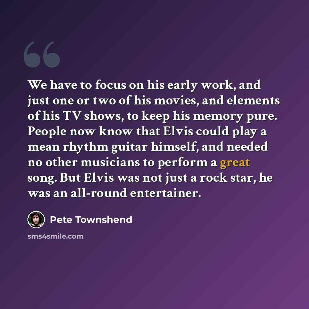 “We have to focus on his early work, and just one or two of his movies, and elements of his TV shows, to keep his memory pure. People now know that Elvis could play a mean rhythm guitar himself, and needed no other musicians to perform a great song. But Elvis was not just a rock star, he was an…” quote by Pete Townshend